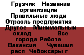 Грузчик › Название организации ­ Правильные люди › Отрасль предприятия ­ Другое › Минимальный оклад ­ 25 000 - Все города Работа » Вакансии   . Чувашия респ.,Чебоксары г.